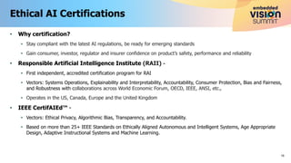 • Why certification?
• Stay compliant with the latest AI regulations, be ready for emerging standards
• Gain consumer, investor, regulator and insurer confidence on product’s safety, performance and reliability
• Responsible Artificial Intelligence Institute (RAII) -
• First independent, accredited certification program for RAI
• Vectors: Systems Operations, Explainability and Interpretability, Accountability, Consumer Protection, Bias and Fairness,
and Robustness with collaborations across World Economic Forum, OECD, IEEE, ANSI, etc.,
• Operates in the US, Canada, Europe and the United Kingdom
• IEEE CertifAIEd™ -
• Vectors: Ethical Privacy, Algorithmic Bias, Transparency, and Accountability.
• Based on more than 25+ IEEE Standards on Ethically Aligned Autonomous and Intelligent Systems, Age Appropriate
Design, Adaptive Instructional Systems and Machine Learning.
Ethical AI Certifications
16
 