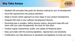 • Establish RAI principles that guide the decision-making for your AI development.
• Drive RAI requirements into product definition.
• Adopt a human-centric approach at every stage of your product development.
• Integrate RAI tools in your software development lifecycle.
• Preventing bias is complex. Define fairness metrics, document trade-offs and
share with your users transparently. Re-check for bias often.
• Conduct regular assessments, audits, and update AI Response plans.
• Keep up-to-date with the evolving legislation, regional laws and standards.
• Certifications can help adherence to standards and legislation to build user trust.
Key Take Aways
17
 