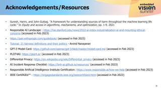 • Suresh, Harini, and John Guttag. "A framework for understanding sources of harm throughout the machine learning life
cycle." In Equity and access in algorithms, mechanisms, and optimization, pp. 1-9. 2021
• Responsible AI Landscape : https://hai.stanford.edu/news/2022-ai-index-industrialization-ai-and-mounting-ethical-
concerns (accessed in Feb 2023)
• https://pair.withgoogle.com/guidebook/ (accessed in Feb 2023)
• Tutorial: 21 fairness definitions and their politics - Arvind Narayanan
• GPT-3 Model Card: https://github.com/openai/gpt-3/blob/master/model-card.md (accessed in Feb 2023)
• PLOT4AI: https://plot4.ai/ (accessed in Feb 2023)
• Differential Privacy: https://en.wikipedia.org/wiki/Differential_privacy (accessed in Feb 2023)
• AI Incident Response Checklist: https://bnh-ai.github.io/resources/ (accessed in Feb 2023)
• Responsible Artificial Intelligence Institute Certification: https://www.responsible.ai/how-we-help (accessed in Feb 2023)
• IEEE CertifAIEd™ : https://engagestandards.ieee.org/ieeecertifaied.html (accessed in Feb 2023)
Acknowledgements/Resources
18
 