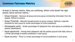 At least 21 fairness metrics. Many are conflicting. Which is the fairest? No right
answer. Some common metrics -
• Group Unaware - Removes all group and proxy-group membership information from the
dataset. Difficult to achieve.
• Group Threshold - Alternate thought-process to group unaware. Optimize a separate
threshold for each group for similar percentages of correct predictions
• Demographic parity - Similar percentages of datapoints from each group are predicted as
positive classifications.
• Equal opportunity - Among those datapoints with the positive ground truth label, there is
a similar percentage of positive predictions in each group.
• Equal accuracy - There is a similar percentage of correct predictions in each group
Common Fairness Metrics
20
 