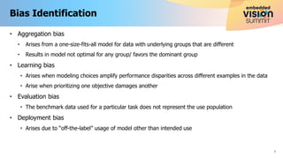 • Aggregation bias
• Arises from a one-size-fits-all model for data with underlying groups that are different
• Results in model not optimal for any group/ favors the dominant group
• Learning bias
• Arises when modeling choices amplify performance disparities across different examples in the data
• Arise when prioritizing one objective damages another
• Evaluation bias
• The benchmark data used for a particular task does not represent the use population
• Deployment bias
• Arises due to “off-the-label” usage of model other than intended use
Bias Identification
7
 