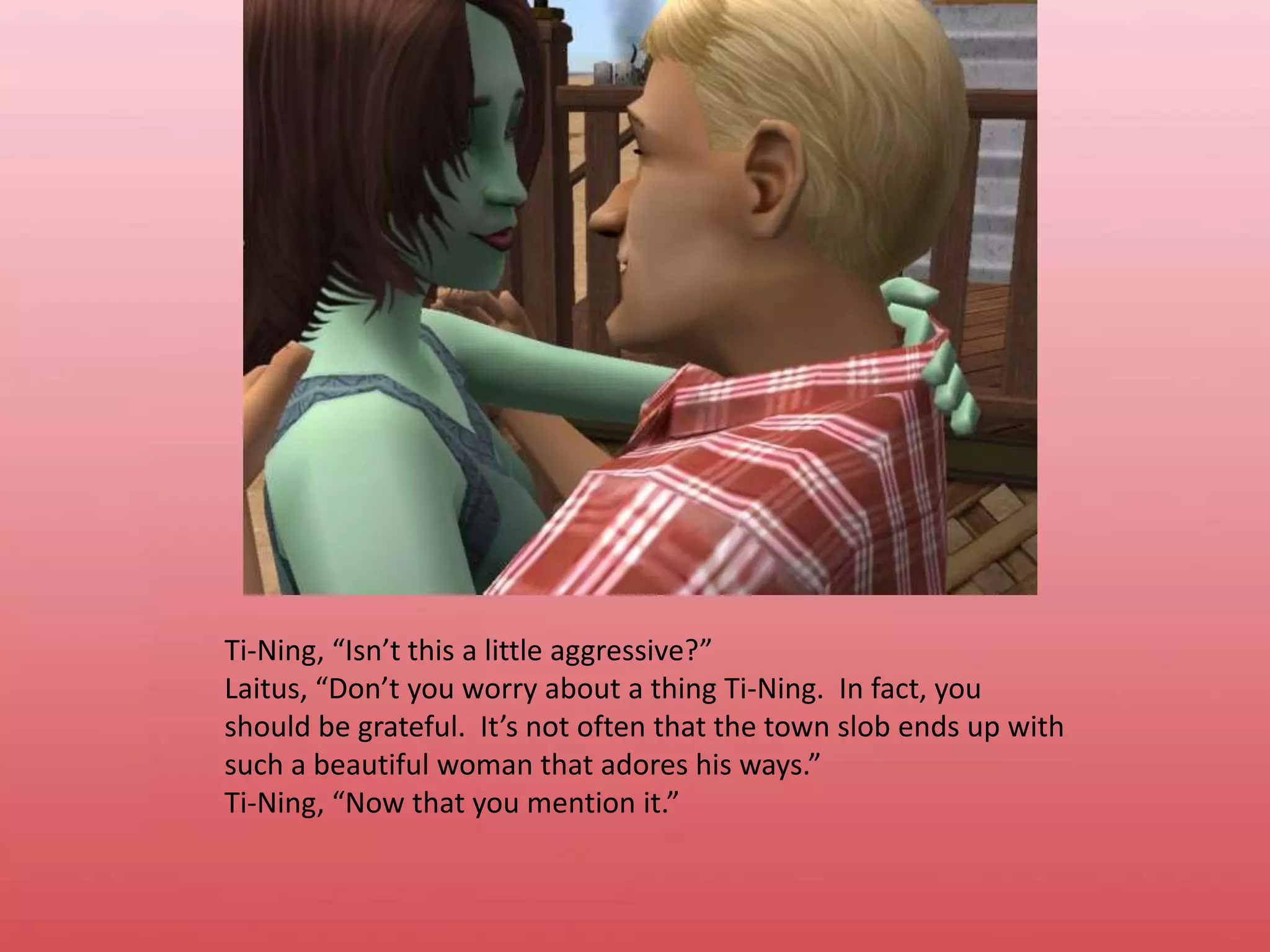 Ti-Ning, “Isn’t this a little aggressive?”Laitus, “Don’t you worry about a thing Ti-Ning.  In fact, you should be grateful.  It’s not often that the town slob ends up with such a beautiful woman that adores his ways.”Ti-Ning, “Now that you mention it.”