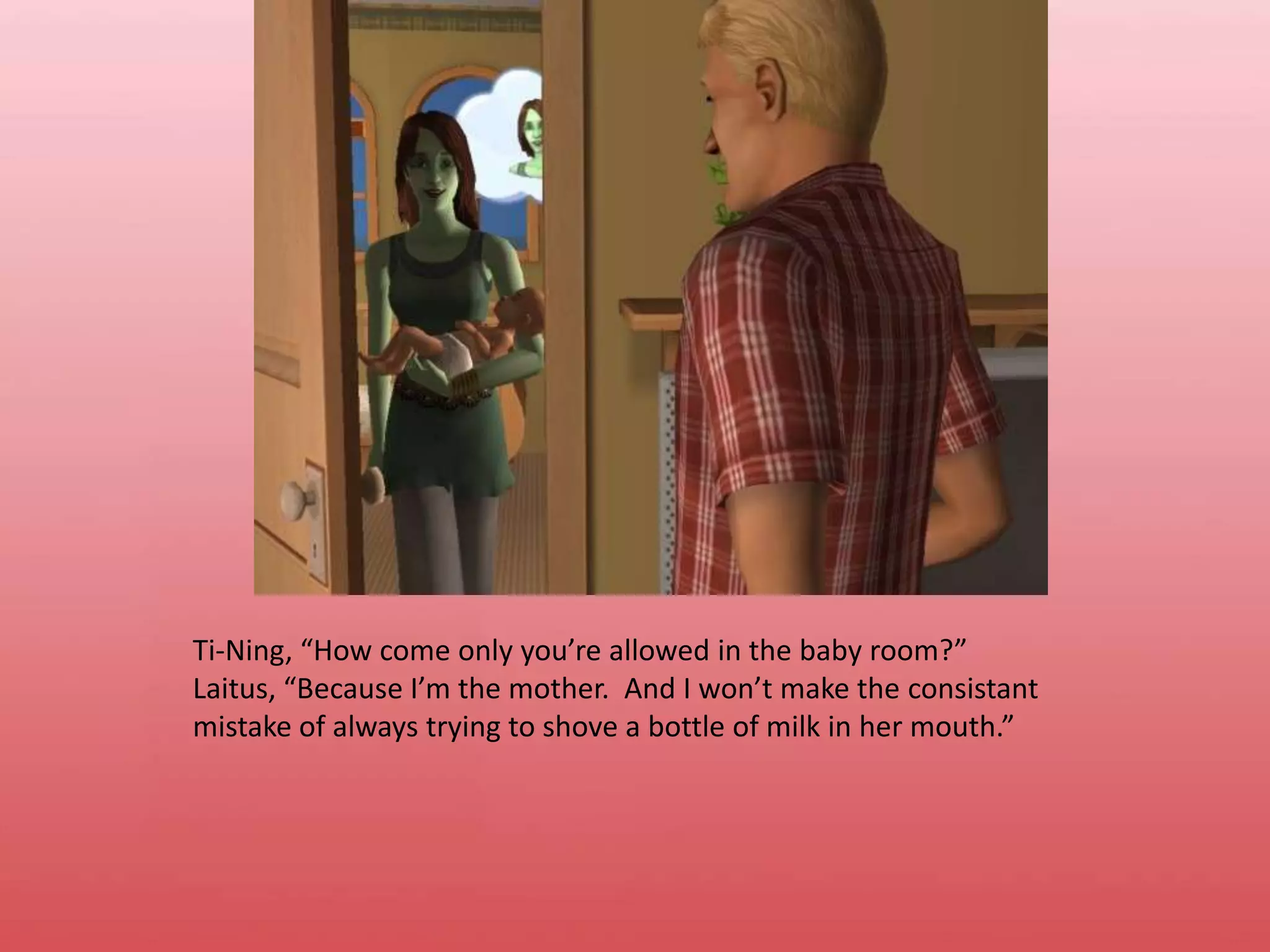 Ti-Ning, “How come only you’re allowed in the baby room?”Laitus, “Because I’m the mother.  And I won’t make the consistant mistake of always trying to shove a bottle of milk in her mouth.”