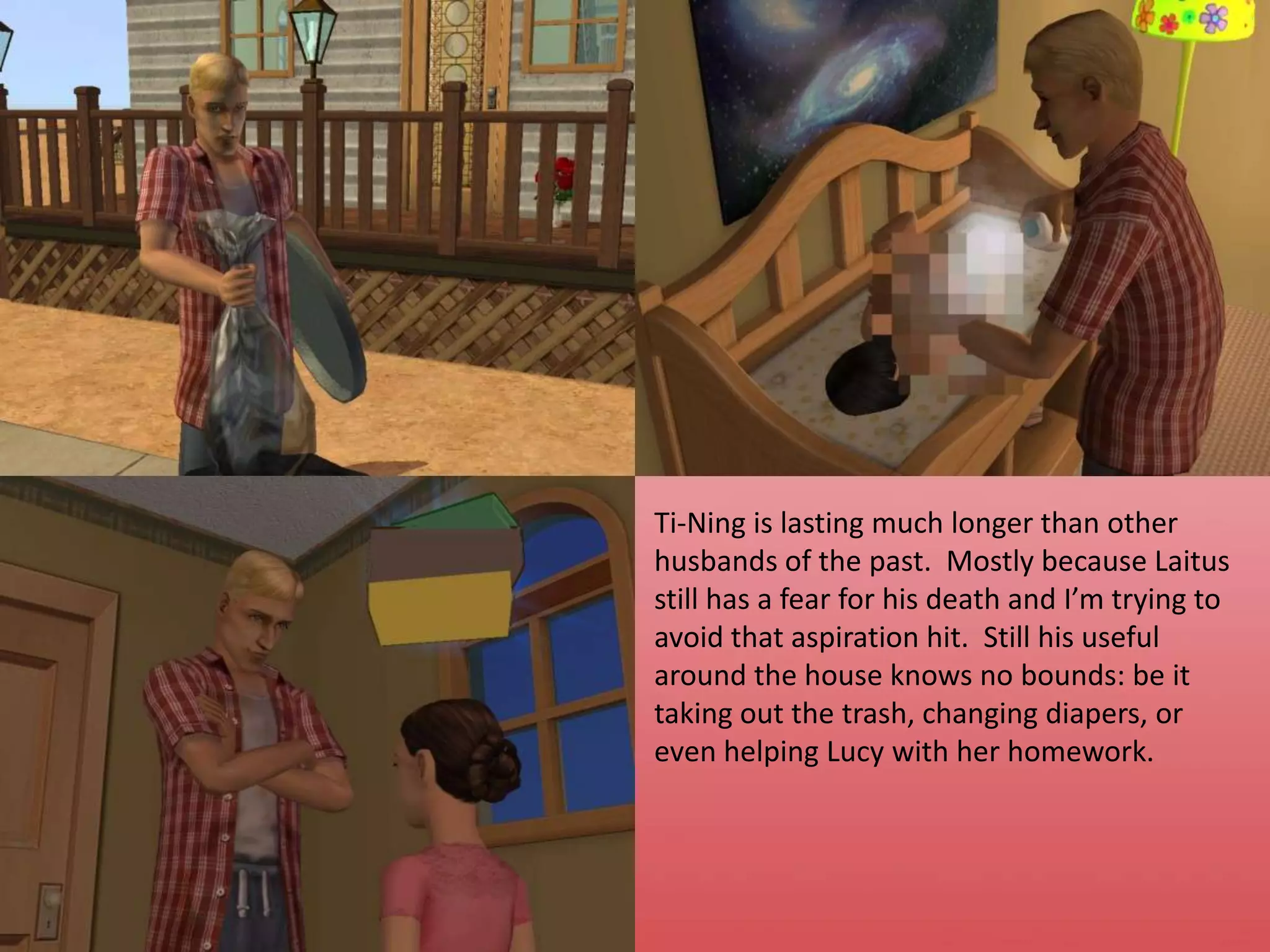 Ti-Ning is lasting much longer than other husbands of the past.  Mostly because Laitus still has a fear for his death and I’m trying to avoid that aspiration hit.  Still his useful around the house knows no bounds: be it taking out the trash, changing diapers, or even helping Lucy with her homework.
