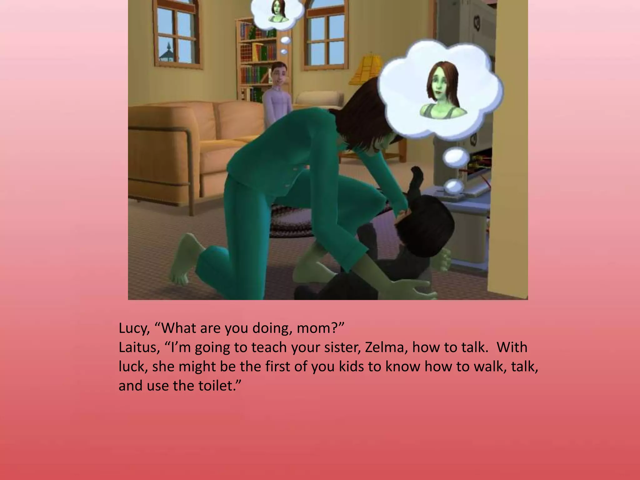 Lucy, “What are you doing, mom?”Laitus, “I’m going to teach your sister, Zelma, how to talk.  With luck, she might be the first of you kids to know how to walk, talk, and use the toilet.”