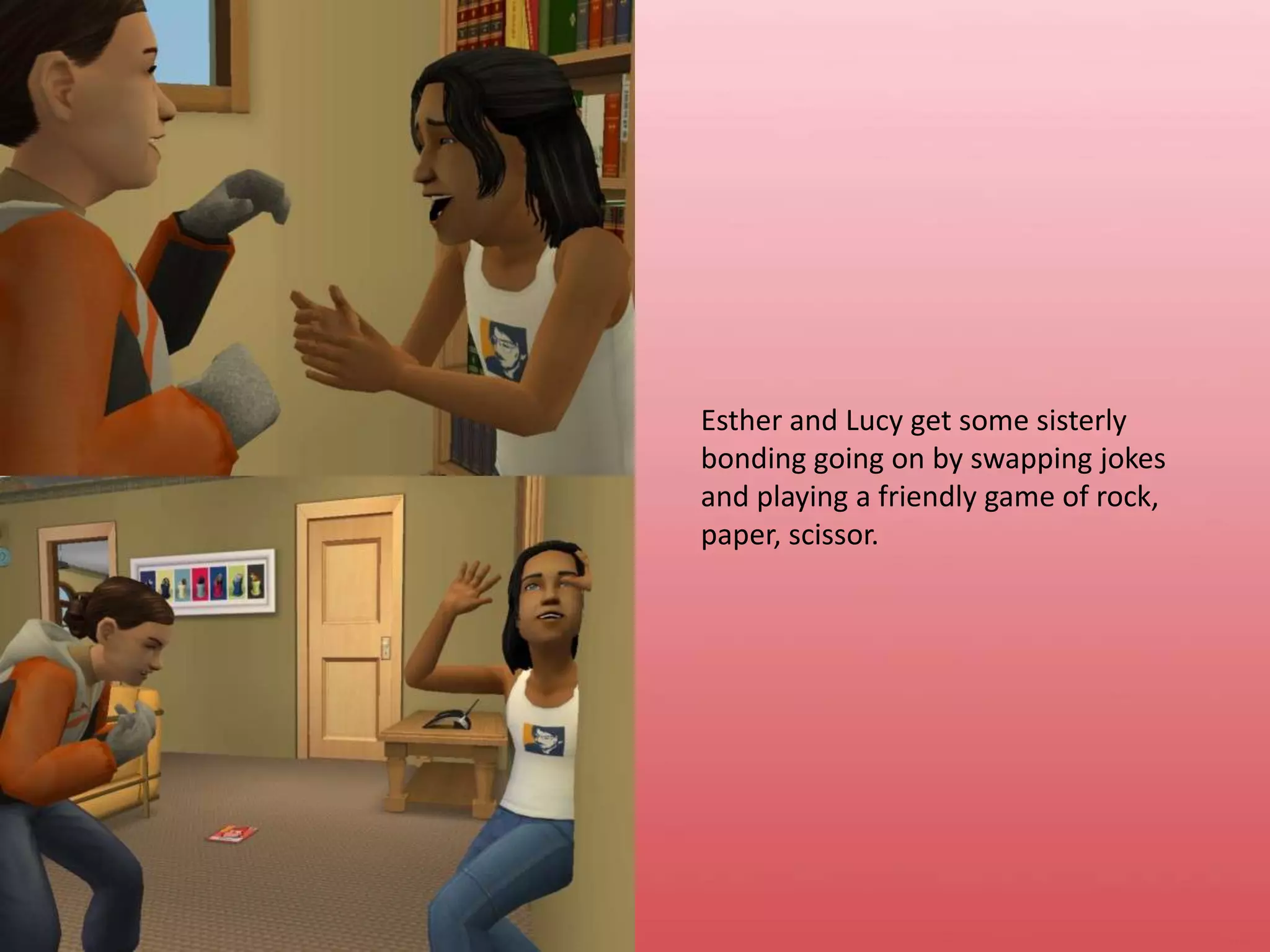 Esther and Lucy get some sisterly bonding going on by swapping jokes and playing a friendly game of rock, paper, scissor.