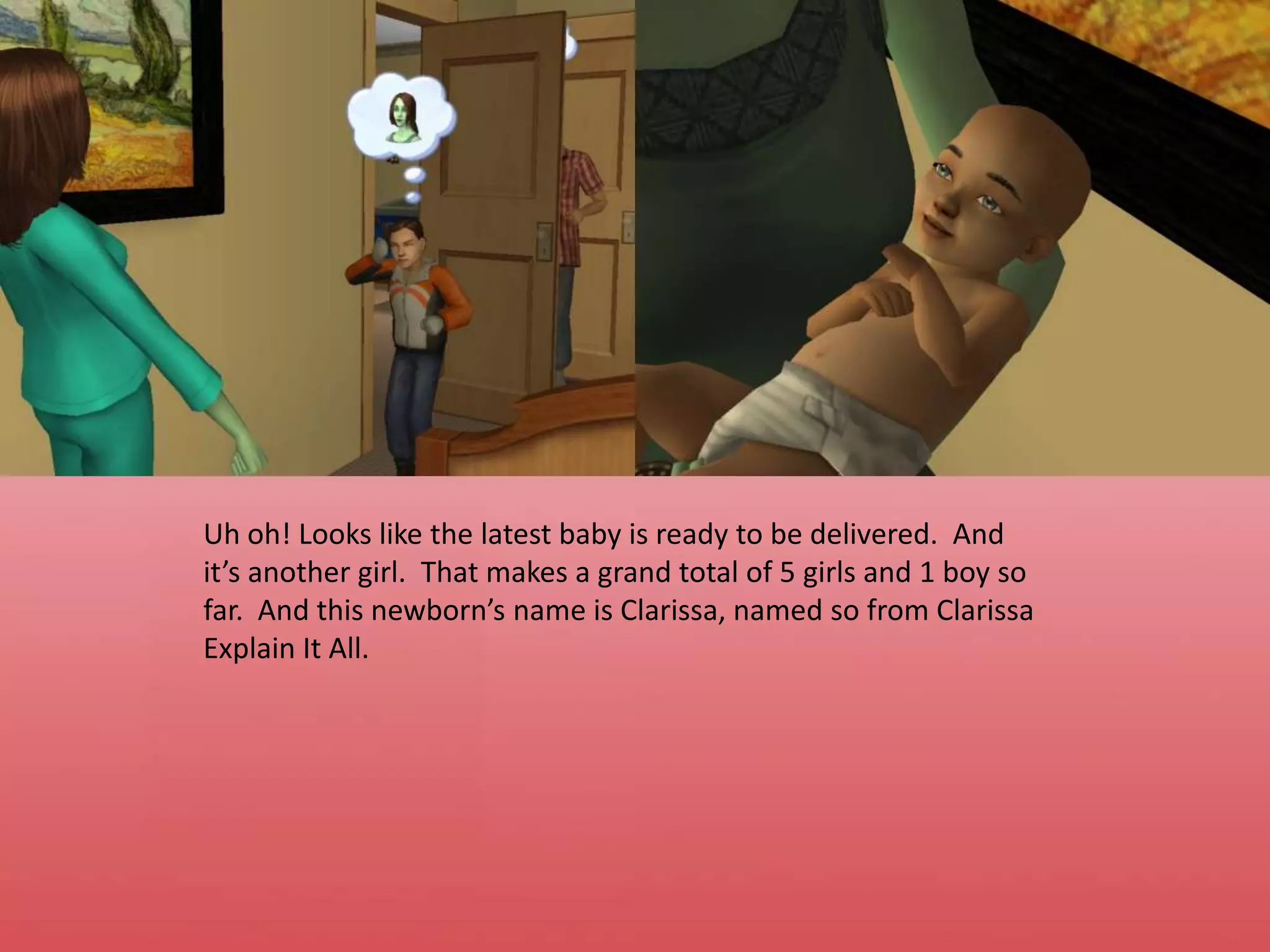 Uh oh! Looks like the latest baby is ready to be delivered.  And it’s another girl.  That makes a grand total of 5 girls and 1 boy so far.  And this newborn’s name is Clarissa, named so from Clarissa Explain It All.