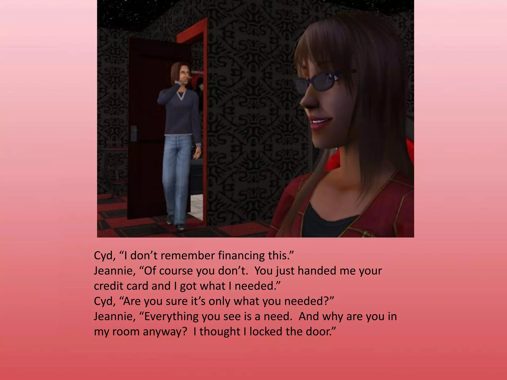 Cyd, “I don’t remember financing this.”Jeannie, “Of course you don’t.  You just handed me your credit card and I got what I needed.”Cyd, “Are you sure it’s only what you needed?”Jeannie, “Everything you see is a need.  And why are you in my room anyway?  I thought I locked the door.”