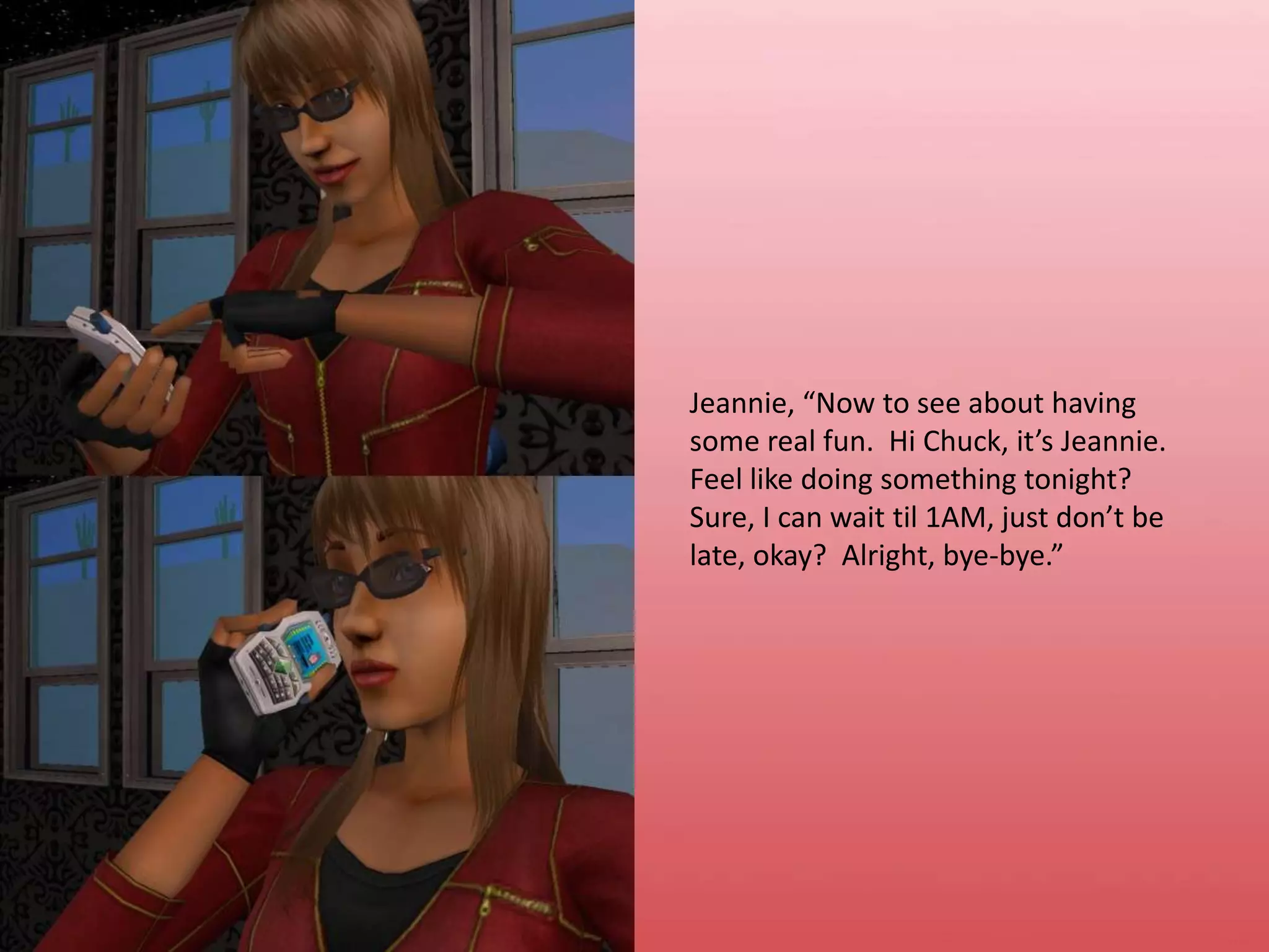 Jeannie, “Now to see about having some real fun.  Hi Chuck, it’s Jeannie.  Feel like doing something tonight?  Sure, I can wait til 1AM, just don’t be late, okay?  Alright, bye-bye.”