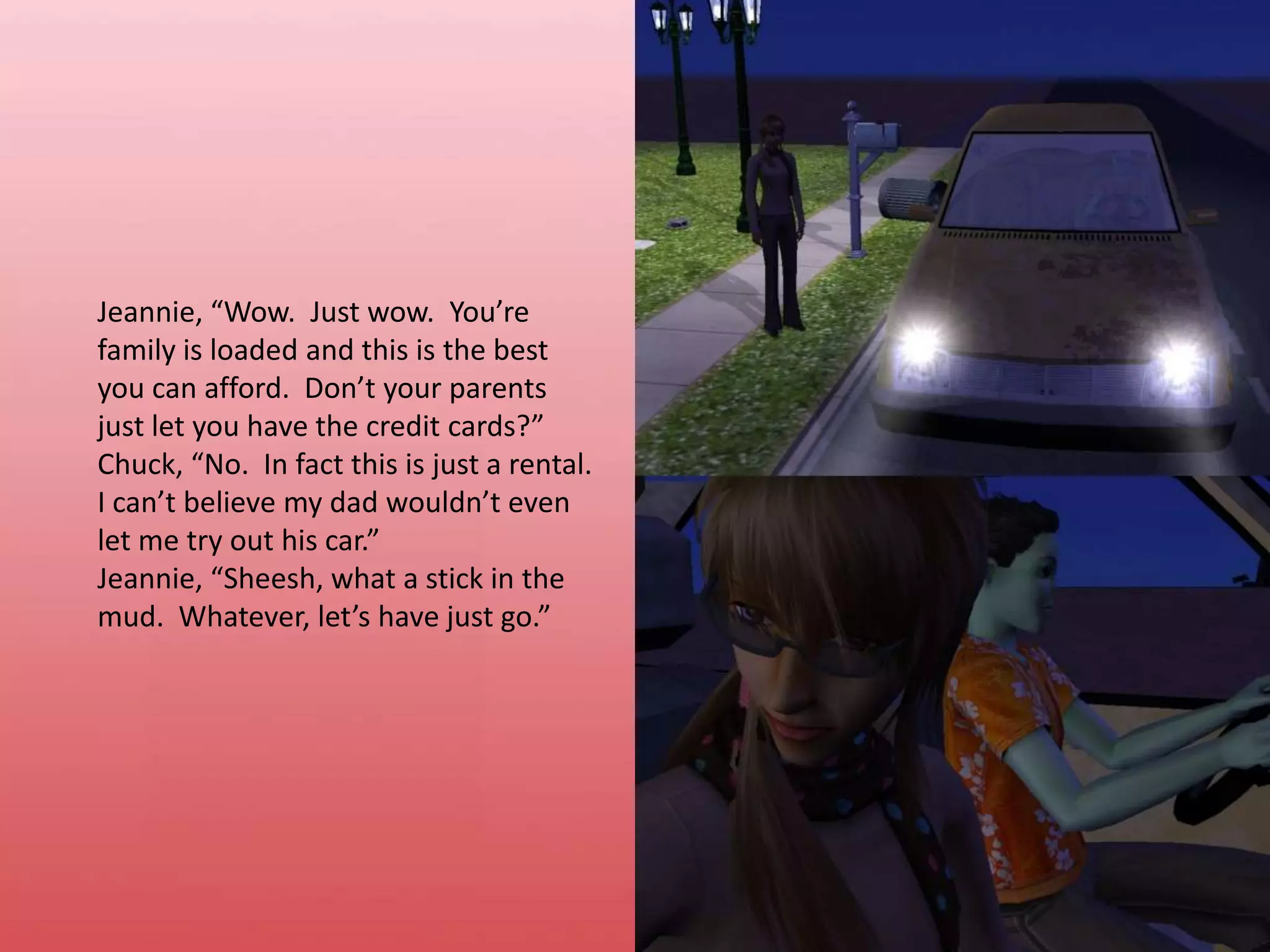 Jeannie, “Wow. Just wow.  You’re family is loaded and this is the best you can afford.  Don’t your parents just let you have the credit cards?”Chuck, “No.  In fact this is just a rental.  I can’t believe my dad wouldn’t even let me try out his car.”Jeannie, “Sheesh, what a stick in the mud.  Whatever, let’s have just go.”