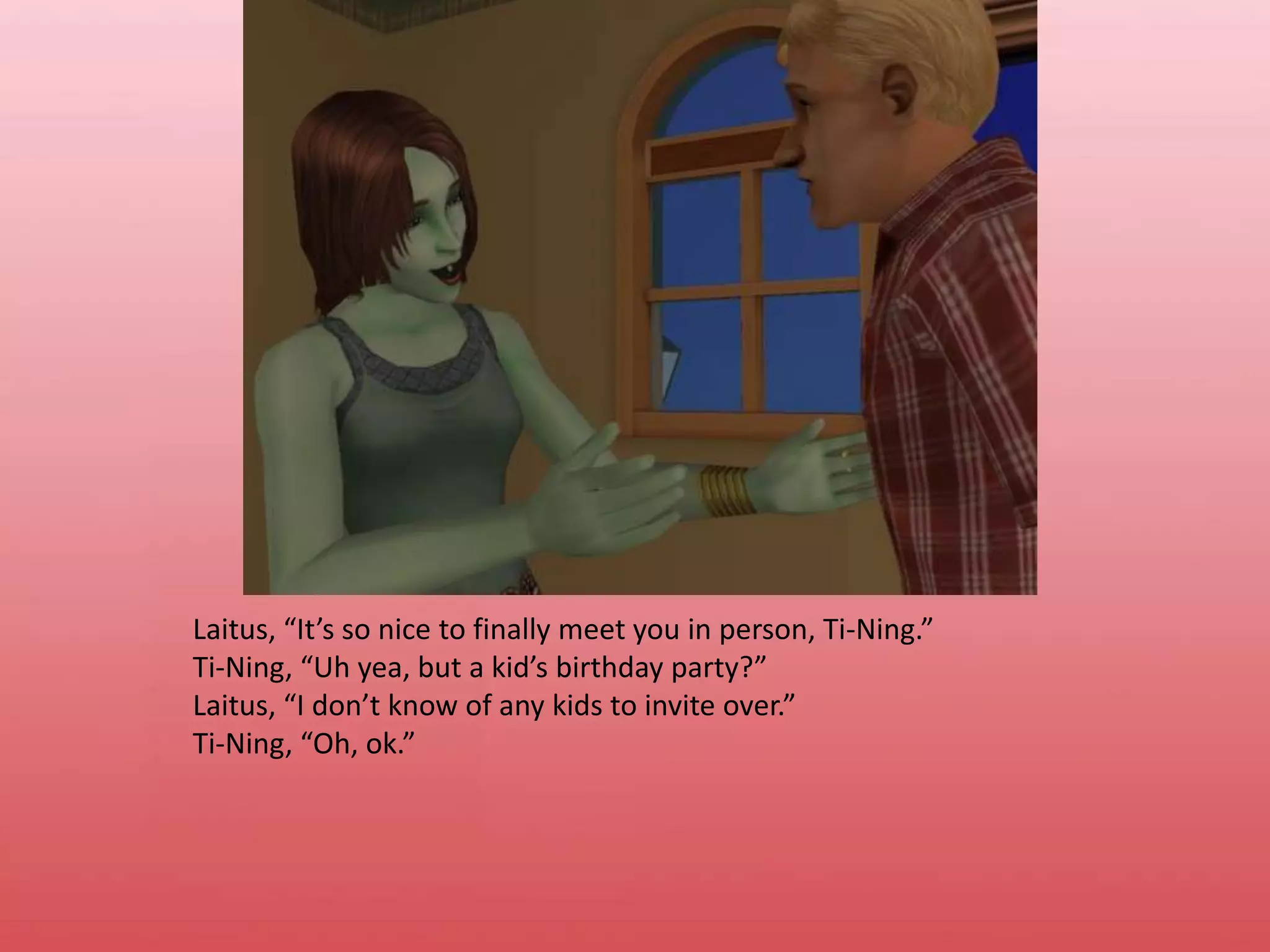 Laitus, “It’s so nice to finally meet you in person, Ti-Ning.”Ti-Ning, “Uh yea, but a kid’s birthday party?”Laitus, “I don’t know of any kids to invite over.”Ti-Ning, “Oh, ok.”