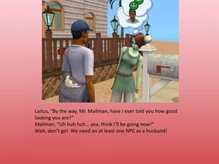 Laitus, “By the way, Mr. Mailman, have I ever told you how good looking you are?”Mailman, “Uh huh huh… yea, think I’ll be going now!”Wait, don’t go!  We need an at least one NPC as a husband!