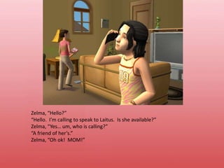 Zelma, “Hello?”“Hello.  I’m calling to speak to Laitus.  Is she available?”Zelma, “Yes… um, who is calling?”“A friend of her’s.”Zelma, “Oh ok!  MOM!”