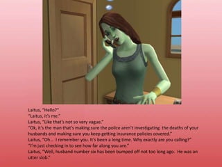 Laitus, “Hello?”“Laitus, it’s me.”Laitus, “Like that’s not so very vague.”“Ok, it’s the man that’s making sure the police aren’t investigating  the deaths of your husbands and making sure you keep getting insurance policies covered.”Laitus, “Oh…  I remember you. It’s been a long time. Why exactly are you calling?”“I’m just checking in to see how far along you are.”Laitus, “Well, husband number six has been bumped off not too long ago.  He was an utter slob.”