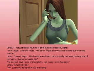 Laitus, “That just leaves four more of these union leaders, right?”“That’s right.  Just four more.  And don’t forget that you have to take out the head honcho.”Laitus, “I won’t forget.  Like I need a reminder.  He is actually the most dreamy one of the batch.  Shame he has to die.”“He doesn’t have to die immediately… just make sure it happens.”Laitus, “Anything else?”“No.  Just keep doing what you are doing.”
