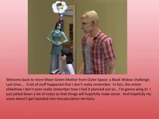 Welcome back to more Mean Green Mother from Outer Space: a Black Widow challenge.  Last time….  A lot of stuff happened that I don’t really remember.  In fact, this entire slideshow I don’t even really remember how I had it planned out so… I’m gonna wing it!  I just jotted down a lot of notes so that things will hopefully make sense.  And hopefully my score doesn’t get lopsided into miscalculation territory.