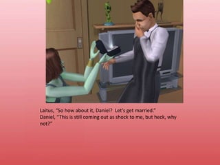 Laitus, “So how about it, Daniel?  Let’s get married.”Daniel, “This is still coming out as shock to me, but heck, why not?”