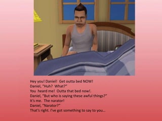 Hey you! Daniel!  Get outta bed NOW!Daniel, “Huh?  What?”You  heard me!  Outta that bed now!.Daniel, “But who is saying these awful things?”It’s me.  The narator!Daniel, “Narator?”That’s right. I’ve got something to say to you…