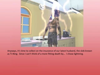 Anyways, it’s time to collect on the insurance of our latest husband, the slob known as Ti-Ning.  Since I can’t think of a more fitting death by…  I chose lightning.