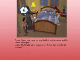 Zelma, “Mom, how come my new daddy is on the ground and Mr. Grim is here again?”Laitus, “Nothing to worry about, sweet Zelma.  Just a matter of business.”