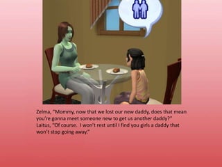 Zelma, “Mommy, now that we lost our new daddy, does that mean you’re gonna meet someone new to get us another daddy?”Laitus, “Of course.  I won’t rest until I find you girls a daddy that won’t stop going away.”