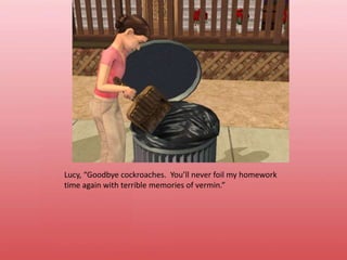 Lucy, “Goodbye cockroaches.  You’ll never foil my homework time again with terrible memories of vermin.”