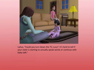 Laitus, “Could you turn down the TV, Lucy?  It’s hard to tell if your sister is starting to actually speak words or continue with baby talk.”