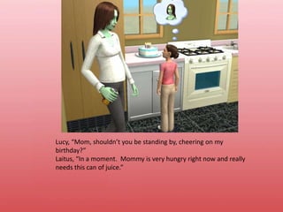 Lucy, “Mom, shouldn’t you be standing by, cheering on my birthday?”Laitus, “In a moment.  Mommy is very hungry right now and really needs this can of juice.”