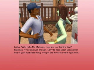 Laitus, “Why hello Mr. Mailman.  How are you this fine day?”Mailman, “I’m doing well enough.  Sorry to hear about yet another one of your husbands dying.  I’ve got the insurance claim right here.”
