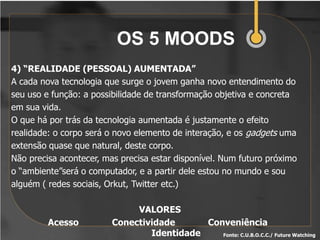 OS 5 MOODS
4) “REALIDADE (PESSOAL) AUMENTADA”
A cada nova tecnologia que surge o jovem ganha novo entendimento do
seu uso e função: a possibilidade de transformação objetiva e concreta
em sua vida.
O que há por trás da tecnologia aumentada é justamente o efeito
realidade: o corpo será o novo elemento de interação, e os gadgets uma
extensão quase que natural, deste corpo.
Não precisa acontecer, mas precisa estar disponível. Num futuro próximo
o “ambiente”será o computador, e a partir dele estou no mundo e sou
alguém ( redes sociais, Orkut, Twitter etc.)

                              VALORES
         Acesso          Conectividade      Conveniência
                                 Identidade    Fonte: C.U.B.O.C.C./ Future Watching
 