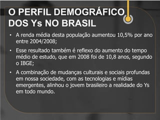 O PERFIL DEMOGRÁFICO
DOS Ys NO BRASIL
• A renda média desta população aumentou 10,5% por ano
  entre 2004/2008;
• Esse resultado também é reflexo do aumento do tempo
  médio de estudo, que em 2008 foi de 10,8 anos, segundo
  o IBGE;
• A combinação de mudanças culturais e sociais profundas
  em nossa sociedade, com as tecnologias e mídias
  emergentes, alinhou o jovem brasileiro a realidade do Ys
  em todo mundo.
 