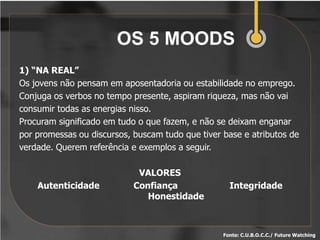 OS 5 MOODS
1) “NA REAL”
Os jovens não pensam em aposentadoria ou estabilidade no emprego.
Conjuga os verbos no tempo presente, aspiram riqueza, mas não vai
consumir todas as energias nisso.
Procuram significado em tudo o que fazem, e não se deixam enganar
por promessas ou discursos, buscam tudo que tiver base e atributos de
verdade. Querem referência e exemplos a seguir.

                             VALORES
    Autenticidade           Confiança               Integridade
                               Honestidade



                                                  Fonte: C.U.B.O.C.C./ Future Watching
 