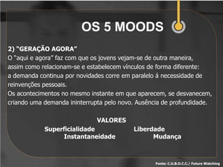 OS 5 MOODS
2) “GERAÇÃO AGORA”
O “aqui e agora” faz com que os jovens vejam-se de outra maneira,
assim como relacionam-se e estabelecem vínculos de forma diferente:
a demanda continua por novidades corre em paralelo á necessidade de
reinvenções pessoais.
Os acontecimentos no mesmo instante em que aparecem, se desvanecem,
criando uma demanda ininterrupta pelo novo. Ausência de profundidade.

                              VALORES
            Superficialidade              Liberdade
                  Instantaneidade               Mudança



                                                 Fonte: C.U.B.O.C.C./ Future Watching
 