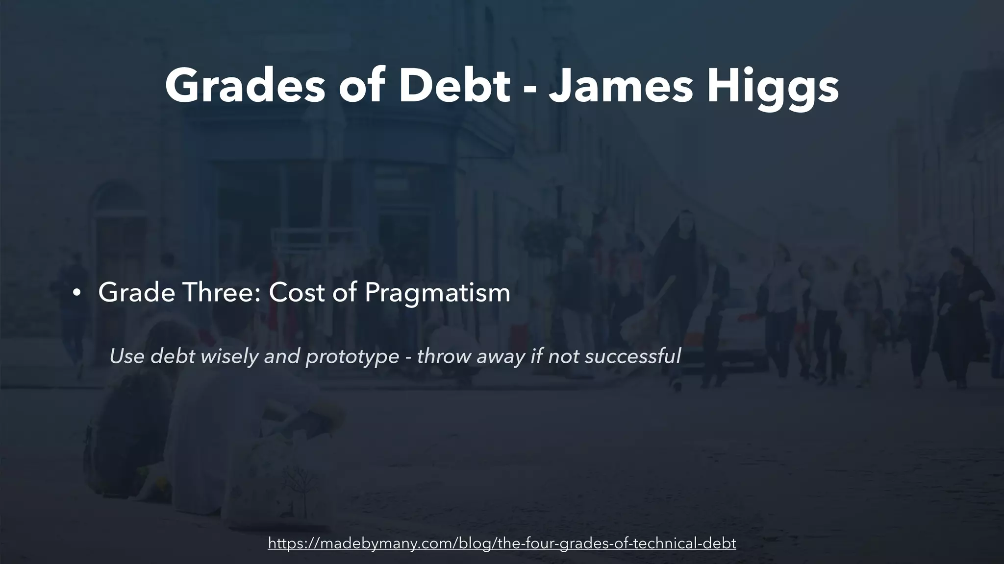 Grades of Debt - James Higgs
• Grade Three: Cost of Pragmatism
Use debt wisely and prototype - throw away if not successful
https://madebymany.com/blog/the-four-grades-of-technical-debt
 