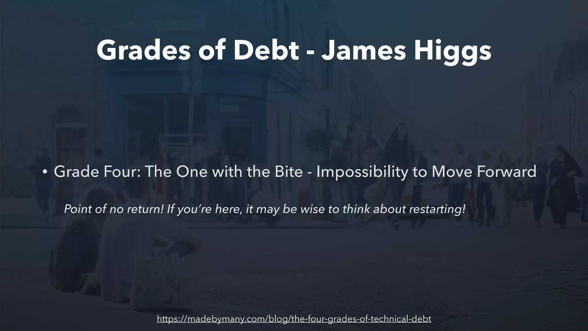 Grades of Debt - James Higgs
• Grade Four: The One with the Bite - Impossibility to Move Forward
Point of no return! If you’re here, it may be wise to think about restarting!
https://madebymany.com/blog/the-four-grades-of-technical-debt
 