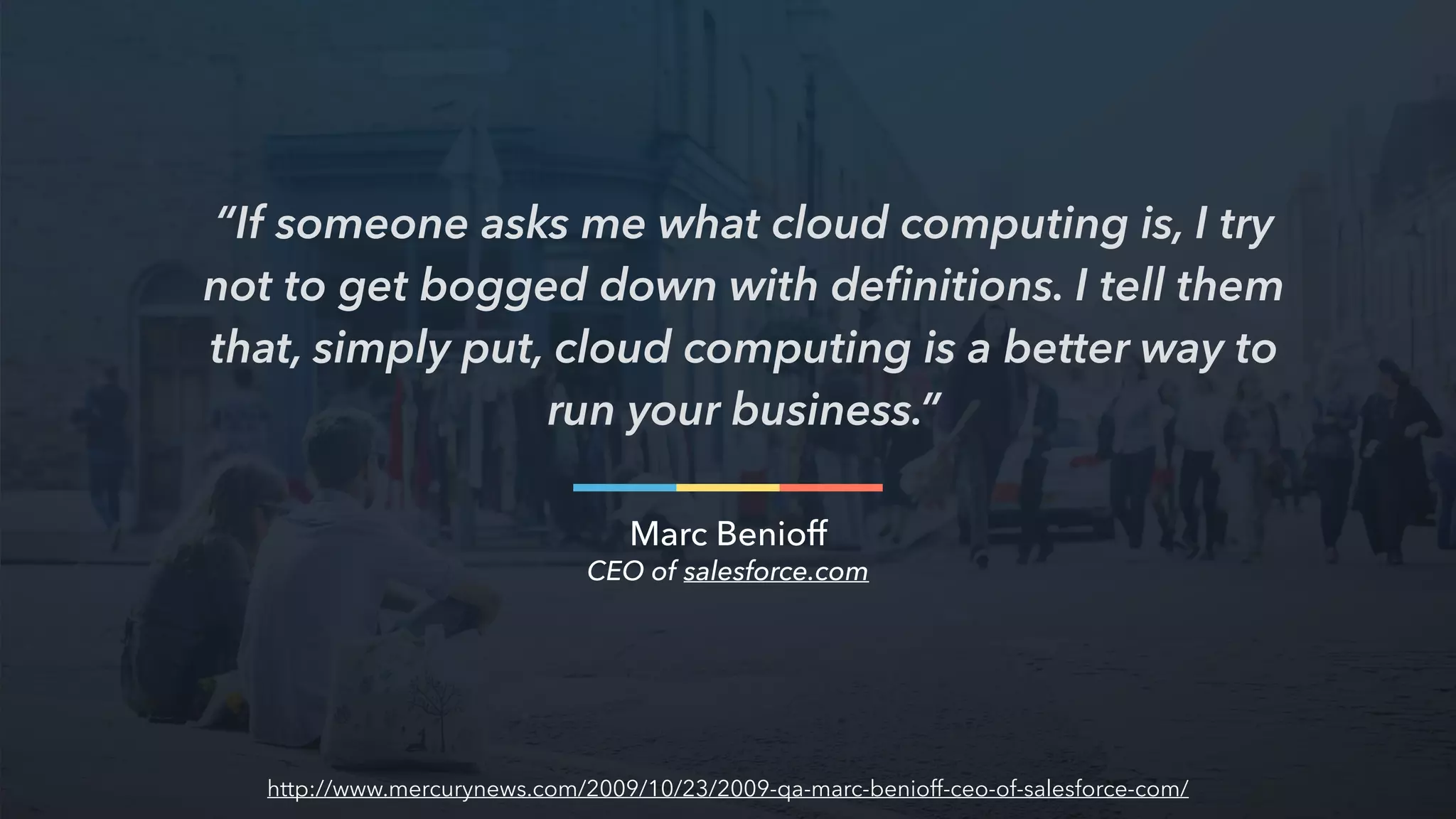 “If someone asks me what cloud computing is, I try
not to get bogged down with deﬁnitions. I tell them
that, simply put, cloud computing is a better way to
run your business.”
Marc Benioff
CEO of salesforce.com
http://www.mercurynews.com/2009/10/23/2009-qa-marc-benioff-ceo-of-salesforce-com/
 