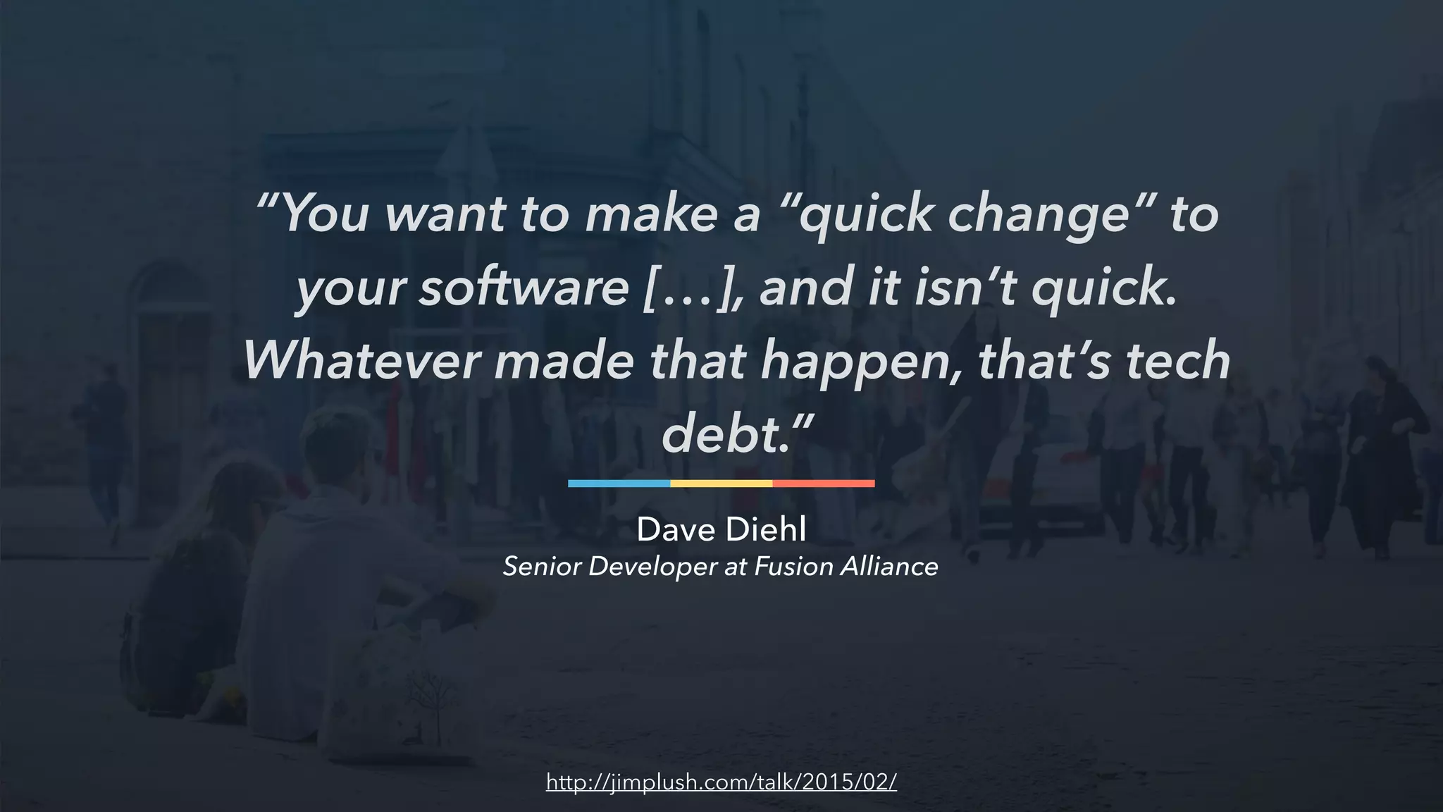 “You want to make a “quick change” to
your software […], and it isn’t quick.
Whatever made that happen, that’s tech
debt.”
Dave Diehl
http://jimplush.com/talk/2015/02/
Senior Developer at Fusion Alliance
 