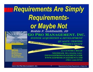 Requirements AreRequirements Are SimplySimply
RequirementsRequirements--
or Maybe Notor Maybe Not
GO PRO MANAGEMENT, INC.
Robin F. Goldsmith, JD
Requirements Are Simply Requirements- or Maybe Not- 1©©©©2015201520152015 GGGGOOOO PPPPRORORORO MMMMANAGEMENT,ANAGEMENT,ANAGEMENT,ANAGEMENT, INCINCINCINC....
GO PRO MANAGEMENT, INC.
SYSTEM ACQUISITION & DEVELOPMENT
QUALITY/TESTING
PRODUCTIVITY
22 CYNTHIA ROAD
NEEDHAM, MA 02494-1461
INFO@GOPROMANAGEMENT.COM
WWW.GOPROMANAGEMENT.COM
(781) 444-5753
BUSINESS ENGINEERING
TRAINING
 
