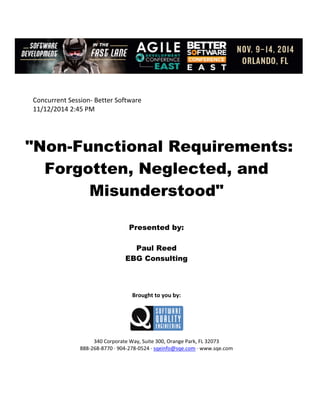  
 
 
Concurrent Session‐ Better Software 
11/12/2014 2:45 PM 
 
 
 
"Non-Functional Requirements:
Forgotten, Neglected, and
Misunderstood"
 
 
 
Presented by:
Paul Reed
EBG Consulting
 
 
 
 
Brought to you by: 
 
 
 
340 Corporate Way, Suite 300, Orange Park, FL 32073 
888‐268‐8770 ∙ 904‐278‐0524 ∙ sqeinfo@sqe.com ∙ www.sqe.com
 