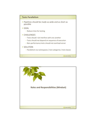 Tests Parallelism
• Pipelines should be made as wide and as short as 
possible
• GOAL
– Reduce time for testing

• CHALLENGES
– Tests should  not interfere with one another
– Tests should not depend on sequence of execution
– Non‐performance tests should not overload server
Non‐performance tests should not overload server

• SOLUTION
– Parallelism via namespaces / test categories / test classes

23

Roles and Responsibilities (Mindset)

 