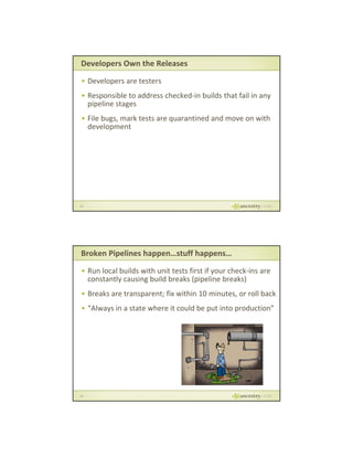 Developers Own the Releases
• Developers are testers
• Responsible to address checked‐in builds that fail in any 
pp
pipeline stages
g
• File bugs, mark tests are quarantined and move on with 
development

29

Broken Pipelines happen…stuff happens…
• Run local builds with unit tests first if your check‐ins are 
constantly causing build breaks (pipeline breaks)
p
• Breaks are transparent; fix within 10 minutes, or roll back
• “Always in a state where it could be put into production”

30

 