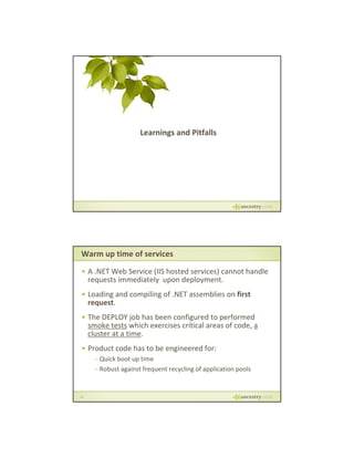 Learnings and Pitfalls

Warm up time of services
• A .NET Web Service (IIS hosted services) cannot handle 
requests immediately  upon deployment.
g
p g
• Loading and compiling of .NET assemblies on first 
request.
• The DEPLOY job has been configured to performed 
smoke tests which exercises critical areas of code, a 
cluster at a time.
Product code has to be engineered for:
• Product code has to be engineered for:
– Quick boot up time
– Robust against frequent recycling of application pools

32

 