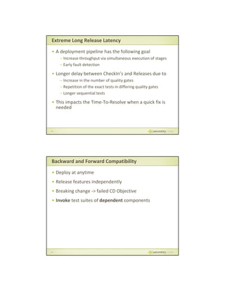 Extreme Long Release Latency
• A deployment pipeline has the following goal
– Increase throughput via simultaneous execution of stages
– Early fault detection

• Longer delay between CheckIn’s and Releases due to
– Increase in the number of quality gates
– Repetition of the exact tests in differing quality gates
– Longer sequential tests

• This impacts the Time To Resolve when a quick fix is
This impacts the Time‐To‐Resolve when a quick fix is 
needed

33

Backward and Forward Compatibility
• Deploy at anytime
• Release features independently
• B ki
Breaking change ‐> failed CD Objective
h
f il d CD Obj i
• Invoke test suites of dependent components

34

 