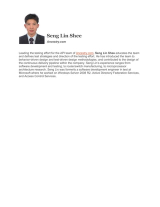 Seng Lin Shee
Ancestry.com

Leading the testing effort for the API team of Ancestry.com, Seng Lin Shee educates the team
and defines test strategies and direction of the testing effort. He has introduced the team to
behavior-driven design and test-driven design methodologies, and contributed to the design of
the continuous delivery pipeline within the company. Seng Lin’s experience ranges from
software development and testing, to router/switch manufacturing, to microprocessor
architecture research. Seng Lin was formerly a software development engineer in test at
Microsoft where he worked on Windows Server 2008 R2, Active Directory Federation Services,
and Access Control Services.
 

 