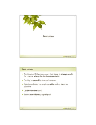 Conclusion

Conclusion
• Continuous Delivery ensures that code is always ready 
for release when the business wants to.
y
y
• Quality is owned by the entire team.
• Pipelines should be made as wide and as short as 
possible
• Quickly detect faults
y p y
• Teams confidently, rapidly roll

36

 
