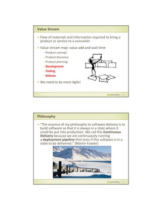 Value Stream
• Flow of materials and information required to bring a 
product or service to a consumer
p
• Value stream map: value add and wait time
– Product concept
– Product discovery
– Product planning
– Development
– Testing
– Release

• We need to be more Agile!

5

Philosophy
• “The essence of my philosophy to software delivery is to 
build software so that it is always in a state where it 
could be put into production. We call this Continuous 
Delivery because we are continuously running
because we are continuously running 
a deployment pipeline that tests if this software is in a 
state to be delivered.” (Martin Fowler)

6

 