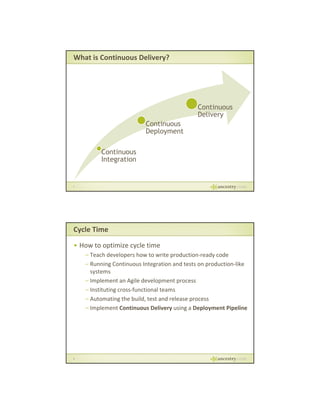 What is Continuous Delivery?

Continuous
Delivery
Continuous
Deployment
Continuous
Integration

7

Cycle Time
• How to optimize cycle time
– Teach developers how to write production‐ready code
– Running Continuous Integration and tests on production‐like 
systems
– Implement an Agile development process 
– Instituting cross‐functional teams
– Automating the build, test and release process
– Implement Continuous Delivery using a Deployment Pipeline

8

 