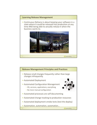 Learning Release Management
• Continuous Delivery is about keeping your software in a 
state where it could be released into production at any 
time AND being able to actually release it when the 
business wants to.
business wants to.

9

Release Management Principles and Practices
• Release small changes frequently rather than large 
changes infrequently
p y
• Automated Deployment
• Automated Configuration Management
– OS, services, applications, everything
– No more manual configuration

• Automated processes are self documenting
• Automated change tracking to production resources
• Automated deployment smoke tests (test the deploy)
• Automation, automation, automation…
10

 