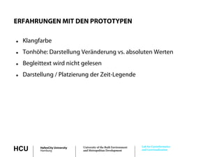 ERFAHRUNGEN MIT DEN PROTOTYPEN

   Klangfarbe
   Tonhöhe: Darstellung Veränderung vs absoluten Werten
                                     vs.
   Begleittext wird nicht gelesen
   Darstellung / Platzierung der Zeit-Legende




                                                                       Lab for Geoinformatics
HCU       HafenCity University
          Hamburg
                                 University of the Built Environment
                                 and Metropolitan Development          and Geovisualization
 