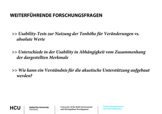WEITERFÜHRENDE FORSCHUNGSFRAGEN


>> Usability-Tests zur Nutzung der Tonhöhe für Veränderungen vs.
  absolute Werte
   b l t W t

>> U t
   Unterschiede i d U bilit i Abhä i k it vom Z
          hi d in der Usability in Abhängigkeit Zusammenhang
                                                        h
  der dargestellten Merkmale

>> Wie kann ein Verständnis für die akustische Unterstützung aufgebaut
  werden?




                                                                     Lab for Geoinformatics
HCU     HafenCity University
        Hamburg
                               University of the Built Environment
                               and Metropolitan Development          and Geovisualization
 